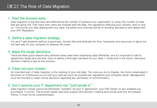 [참고] The Role of Data Migration
1. Start the process early.
Data migration is big and hairy and affected by the number of systems your organization is using, the number of sites
that are going live, how many end-users are involved with the data, the regulations affecting your industry, and on and
on. The sooner you start dealing with your data, the better your chances will be of avoiding disruptions and delays with
your ERP Realization.
2. Define a data migration strategy.
You won’t get anywhere without a good plan. Accept that and dedicate the time, manpower and resources to figure out
the best way for your company to address this issue.
3. Make the tough decisions.
There are likely good reasons why different areas have been classifying data differently, and it’s important to talk to
department heads and use their input to define a thorough standard for your data — today and in the future. Executive
decision-making is key to this process.
4. Clean out your closets.
An important part of data migration is the trashing of your old data. The more you try to migrate, the more complicated it
becomes so it behooves you to limit your data as much as possible per regulations and company needs. Management
must be involved to make critical decisions regarding the usefulness of old information.
5. Don’t assume your IT department can “just handle it.”
Data migration simply cannot be effectively “handled” by your IT department, your ERP vendor or any software you
purchased. It cannot. The process needs executive support and decision-making and money and time and people.
Period. It must not be underestimated.
60
 