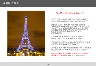 “Eiffel Tower Effect”
지금은 프랑스 파리의 최고 명소이지만 에펠탑은
자칫했으면 잠시 건립되었다 사라질 뻔 했습니다.
1889년 프랑스 혁명 100주년 기념 박람회를
계획하면서 세워진 에펠탑은, 많은 사람들이 철골
구조물은 파리 예술에 대한 모독이며 고풍스러운
파리 분위기를 망쳐 놓을 것이라며 결사
반대했습니다.
100주년 기념위원회는 20년 뒤 철거한다고
약속하고서야 공사를 진행할 수 있었습니다.
모파상은 몽소공원에 세워진 자신의 동상이 그 탑을
보지 못하도록 돌려놓기도 했습니다.
시민들은 눈만 뜨면 커다란 탑을 보게 되니 처음에는
별 관심이 없다가 차츰 호감을 갖게 된 것입니다
자주 보면 좋아지고 사물도 자주 접하면 긍정적인
사고를 가지는 현상을 에펠탑 효과라고 합니다
에펠탑 효과 ?
74
 