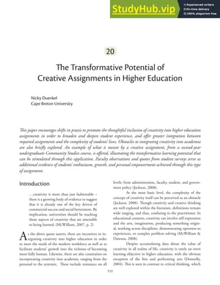 111
111
20
The Transformative Potential of
Creative Assignments in Higher Education
Nicky Duenkel
Cape Breton University
This paper encourages shifts in praxis to promote the thoughtful inclusion of creativity into higher education
assignments in order to broaden and deepen student experience, and offer greater integration between
required assignments and the complexity of students’ lives. Obstacles to integrating creativity into academia
are also briefly explored. An example of what is meant by a creative assignment, from a second-year
undergraduate Community Studies course, is offered, illustrating the transformative learning potential that
can be stimulated through this application. Faculty observations and quotes from student surveys serve as
additional evidence of students’ enthusiasm, growth, and personal empowerment achieved through this type
of assignment.
Introduction
…creativity is more than just fashionable –
there is a growing body of evidence to suggest
that it is already one of the key drivers of
commercial success and social betterment. By
implication, universities should be teaching
those aspects of creativity that are amenable
to being learned. (McWilliam, 2007, p. 2)
As the above quote asserts, there are incentives to in-
tegrating creativity into higher education in order
to meet the needs of the modern workforce as well as to
facilitate students’ growth into the richness of becoming
more fully human. Likewise, there are also constraints on
incorporating creativity into academia, ranging from the
personal to the systemic. These include resistance on all
levels: from administration, faculty, student, and govern-
ment policy (Jackson, 2008).
At the most basic level, the complexity of the
concept of creativity itself can be perceived as an obstacle
(Jackson, 2008). Though creativity and creative thinking
are well explored within the literature, definitions remain
wide ranging, and thus, confusing to the practitioner. In
educational contexts, creativity can involve self-expression
and the arts, imagination, producing something origin-
al, working across disciplines, demonstrating openness to
experiences, or complex problem solving (McWilliam &
Dawson, 2008).
Despite accumulating data about the value of
creativity in all realms of life, creativity is rarely an overt
learning objective in higher education, with the obvious
exception of the fine and performing arts (Donnelly,
2004). This is seen in contrast to critical thinking, which
 