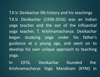 T.K.V. Desikachar life history and his teachings
T.K.V. Desikachar (1938-2016) was an Indian
yoga teacher and the son of the influential
yoga teacher, T. Krishnamacharya. Desikachar
began studying yoga under his father's
guidance at a young age, and went on to
develop his own unique approach to teaching
yoga.
In 1976, Desikachar founded the
Krishnamacharya Yoga Mandiram (KYM) in
 