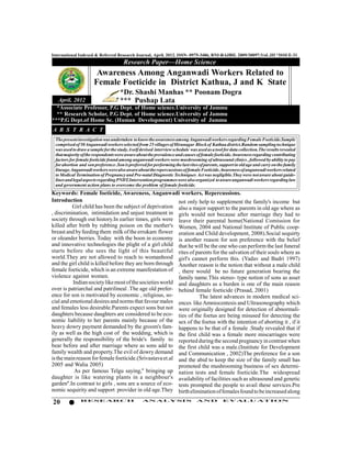 International Indexed & Referred Research Journal, April, 2012. ISSN- 0975-3486, RNI-RAJBIL 2009/30097;VoL.III *ISSUE-31
                                       Research Paper—Home Science
                        Awareness Among Anganwadi Workers Related to
                       Female Foeticide in District Kathua, J and K State
                                      *Dr. Shashi Manhas ** Poonam Dogra
    April, 2012              *** Pushap Lata
   *Associate Professor, P.G Dept. of Home science.University of Jammu
   ** Research Scholar, P.G Dept. of Home science.University of Jammu
****P.G Dept.of Home Sc. (Human Development) University of Jammu
 A B S T R A C T
  The present investigation was undertaken to know the awareness among Anganwadi workers regarding Female Foeticide.Sample
  comprised of 50 Anganwadi workers selected from 25 villages of Hiranagar Block of Kathua district.Random sampling technique
  was used to draw a sample for the study.A self devised interview schedule was used as a tool for data collection.The results revealed
  that majority of the respondents were aware about the prevalence and causes of female foeticide.Awareness regarding contributing
  factors for female foeticide found among anganwadi workers were mushrooming of ultrasound clinics , followed by ability to pay
  for abortion and son preference .Son is preferred for performing the last rites of parents, support in old age and carry on the family
  lineage.Anganwadi workers were also aware about the repercussions of female Foeticide.Awareness of anganwadi workers related
  to Medical Termination of Pregnancy and Pre-natal Diagnostic Techniques Act was negligible.They were not aware about guide-
  lines and legal aspects regarding PNDT.Intervention programmes were also organized to aware anganwadi workers regarding law
  and government action plans to overcome the problem of female foeticide.
 Keywords: Female foeticide, Awareness, Anganwadi workers, Repercussions.
 Introduction                                              not only help to supplement the family's income but
           Girl child has been the subject of deprivation also a major support to the parents in old age where as
 , discrimination, intimidation and unjust treatment in girls would not because after marriage they had to
 society through out history.In earlier times, girls were leave their parental home(National Comission for
 killed after birth by rubbing poison on the mother's Women, 2004 and National Institute of Public coop-
 breast and by feeding them milk of the errukam flower eration and Child development, 2008).Social sequirty
 or oleander berries. Today with the boon in economy is another reason for son preference with the belief
 and innovative technologies the plight of a girl child that he will be the one who can perform the last funeral
 starts before she sees the light of this beautiful rites of parents for the salvation of their souls where as
 world.They are not allowed to reach to womanhood girl's cannot perform this. (Yadav and Badri 1997)
 and the girl child is killed before they are born through Another reason is the notion that without a male child
 female foeticide, which is an extreme manifestation of , there would be no future generation bearing the
 violence against women.                                   family name.This stereo- type notion of sons as asset
           Indian society like most of the societies world and daughters as a burden is one of the main reason
 over is patriarchal and patrilineal .The age old prefer- behind female foeticide (Prasad, 2001)
 ence for son is motivated by economic , religious, so-             The latest advances in modern medical sci-
 cial and emotional desires and norms that favour males ences like Amniocentesis and Ultrasonography which
 and females less desirable.Parents expect sons but not were originally designed for detection of abnormali-
 daughters because daughters are considered to be eco- ties of the foetus are being misused for detecting the
 nomic liability to her parents mainly because of the sex of the foetus with the intention of aborting it , if it
 heavy dowry payment demanded by the groom's fam- happens to be that of a female .Study revealed that if
 ily as well as the high cost of the wedding, which is the first child was a female more miscarriages were
 generally the responsibility of the bride's family to reported during the second pregnancy in contrast when
 bear before and after marriage where as sons add to the first child was a male.(Institute for Development
 family wealth and property.The evil of dowry demand and Communication , 2002)The preference for a son
 is the main reason for female foeticide.(Srivastava et.al and the abid to keep the size of the family small has
 2005 and Walia 2005)                                      promoted the mushrooming business of sex determi-
            As per famous Telgu saying,'' bringing up nation tests and female foeticide.The widespread
 daughter is like watering plants in a neighbour's availability of facilities such as ultrasound and genetic
 garden''.In contrast to girls , sons are a source of eco- tests prompted the people to avail these services.Pre
 nomic sequirity and support provider in old age.They birth elimination of females found to be increased along

 20            RESEARCH                           AN ALYSI S                    AND            EVALU ATION
 