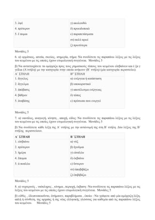 3. ὀψέ 
4. πρότερον 
5. ἕ πομαι 
γ) ακολουθώ 
δ) προειδοποιώ 
ε) παραπετάσματα 
στ) πολύ πρωί 
ζ) πρωτύτερα 
Μονάδες 5 
6. α) ορμίσκος, ασιτία, σκεύος, ισημερία, σήμα: Να συνδέσετε τις παραπάνω λέξεις με τις λέξεις 
του κειμένου με τις οποίες έχουν ετυμολογική συγγένεια. Μονάδες 5 
β) Να αντιστοιχίσετε τα ομόρριζα προς τους ρηματικούς τύπους του κειμένου εἰσβαίνειν και ἐ ξα γ 
γεῖλαι (Α΄στήλη) με την κατηγορία στην οποία ανήκουν (Β΄ στήλη) (μία κατηγορία περισσεύει). 
Α΄ ΣΤΗΛΗ Β” ΣΤΗΛΗ 
1. ἄγγελος 
α) ενέργεια ή κατάσταση 
2. ἄγγελμα 
β) υποκοριστικό 
3. ἀπόβασις 
γ) αποτέλεσμα ενέργειας 
4. βάθρον 
δ) τόπος 
5. ἀναβάτης 
ε) πρόσωπο που ενεργεί 
Μονάδες 5 
7. α) ναυτίλος, αναγωγή, κίνηση , αποχή, είδος: Να συνδέσετε τις παραπάνω λέξεις με τις λέξεις 
του κειμένου με τις οποίες έχουν ετυμολογική συγγένεια. Μονάδες 5 
β) Να συνδέσετε κάθε λέξη της Α΄ στήλης με την αντώνυμή της στη Β΄ στήλη. Δύο λέξεις της Β΄ 
στήλης περισσεύουν. 
Α΄ ΣΤΗΛΗ Β΄ ΣΤΗΛΗ 
1. εἰσβαίνω 
2. πρότερον 
3. ἡμέρα 
4. ἕπομαι 
5. ἀ ποπλέω 
α) νύξ 
β) ἡγοῦμαι 
γ) εἰσπλέω 
δ) ἐκβαίνω 
ε) ὕστερον 
στ) ἀποβιβάζω 
ζ) ἐπιβιβάζω 
Μονάδες 5 
8. α) νυχτερινός , ναύκληρος , κίνημα , περιοχή, έκβαση : Να συνδέσετε τις παραπάνω λέξεις με τις 
λέξεις του κειμένου με τις οποίες έχουν ετυμολογική συγγένεια. Μονάδες 5 
β) εὐθύς , ἐδειπνοποιοῦντο, ἐσήμανεν, παραβλήματα , ἐποίει : Να γράψετε από μία ομόρριζη λέξη, 
απλή ή σύνθετη, της αρχαίας ή της νέας ελληνικής γλώσσας για καθεμία από τις παραπάνω λέξεις 
του κειμένου. Μονάδες 5 
 