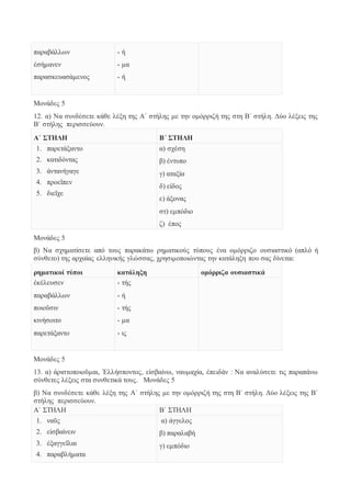 παραβάλλων 
ἐσήμανεν 
παρασκευασάμενος 
- ή 
- μα 
- ή 
Μονάδες 5 
12. α) Να συνδέσετε κάθε λέξη της Α΄ στήλης με την ομόρριζή της στη Β΄ στήλη. Δύο λέξεις της 
Β΄ στήλης περισσεύουν. 
Α΄ ΣΤΗΛΗ Β΄ ΣΤΗΛΗ 
1. παρετάξαντο 
2. κατιδόντας 
3. ἀντανήγαγε 
4. προεῖπεν 
5. διεῖχε 
α) σχέση 
β) έντυπο 
γ) αταξία 
δ) είδος 
ε) άξονας 
στ) εμπόδιο 
ζ) έπος 
Μονάδες 5 
β) Να σχηματίσετε από τους παρακάτω ρηματικούς τύπους ένα ομόρριζο ουσιαστικό (απλό ή 
σύνθετο) της αρχαίας ελληνικής γλώσσας, χρησιμοποιώντας την κατάληξη που σας δίνεται: 
ρηματικοί τύποι κατάληξη ομόρριζα ουσιαστικά 
ἐκέλευσεν 
- τής 
παραβάλλων 
- ή 
ποιοῦσιν 
- τής 
κινήσοιτο 
- μα 
παρετάξαντο 
- ις 
Μονάδες 5 
13. α) ἀριστοποιοῦμαι, Ἑλλήσποντος, εἰσβαίνω, ναυμαχία, ἐπειδάν : Να αναλύσετε τις παραπάνω 
σύνθετες λέξεις στα συνθετικά τους. Μονάδες 5 
β) Να συνδέσετε κάθε λέξη της Α΄ στήλης με την ομόρριζή της στη Β΄ στήλη. Δύο λέξεις της Β΄ 
στήλης περισσεύουν. 
Α΄ ΣΤΗΛΗ Β΄ ΣΤΗΛΗ 
1. ναῦς 
α) άγγελος 
2. εἰσβαίνειν 
β) παραλαβή 
3. ἐξαγγεῖλαι 
γ) εμπόδιο 
4. παραβλήματα 
 