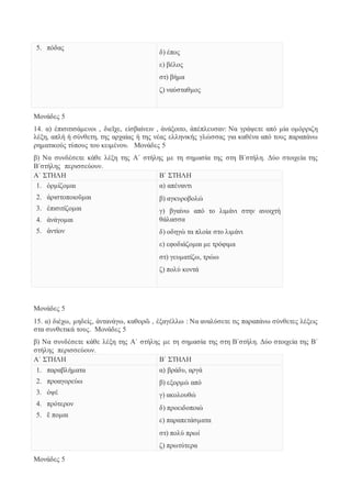 5. πόδας 
δ) έπος 
ε) βέλος 
στ) βήμα 
ζ) ναύσταθμος 
Μονάδες 5 
14. α) ἐπισιτισάμενοι , διεῖχε, εἰσβαίνειν , ἀνάξοιτο, ἀπέπλευσαν: Να γράψετε από μία ομόρριζη 
λέξη, απλή ή σύνθετη, της αρχαίας ή της νέας ελληνικής γλώσσας για καθένα από τους παραπάνω 
ρηματικούς τύπους του κειμένου. Μονάδες 5 
β) Να συνδέσετε κάθε λέξη της Α΄ στήλης με τη σημασία της στη Β΄στήλη. Δύο στοιχεία της 
Β΄στήλης περισσεύουν. 
Α΄ ΣΤΗΛΗ Β΄ ΣΤΗΛΗ 
1. ὁρμίζομαι 
2. ἀριστοποιοῦμαι 
3. ἐπισιτίζομαι 
4. ἀνάγομαι 
5. ἀντίον 
α) απέναντι 
β) αγκυροβολώ 
γ) βγαίνω από το λιμάνι στην ανοιχτή 
θάλασσα 
δ) οδηγώ τα πλοία στο λιμάνι 
ε) εφοδιάζομαι με τρόφιμα 
στ) γευματίζω, τρώω 
ζ) πολύ κοντά 
Μονάδες 5 
15. α) διέχω, μηδείς, ἀντανάγω, καθορῶ , ἐξαγέλλω : Να αναλύσετε τις παραπάνω σύνθετες λέξεις 
στα συνθετικά τους. Μονάδες 5 
β) Να συνδέσετε κάθε λέξη της Α΄ στήλης με τη σημασία της στη Β΄στήλη. Δύο στοιχεία της Β΄ 
στήλης περισσεύουν. 
Α΄ ΣΤΗΛΗ Β΄ ΣΤΗΛΗ 
1. παραβλήματα 
2. προαγορεύω 
3. ὀψέ 
4. πρότερον 
5. ἕ πομαι 
α) βράδυ, αργά 
β) εξορμώ από 
γ) ακολουθώ 
δ) προειδοποιώ 
ε) παραπετάσματα 
στ) πολύ πρωί 
ζ) πρωτύτερα 
Μονάδες 5 
 