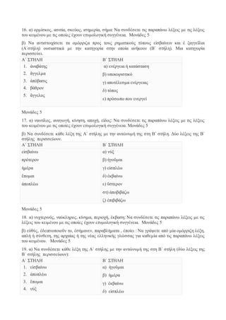 16. α) ορμίσκος, ασιτία, σκεύος, ισημερία, σήμα: Να συνδέσετε τις παραπάνω λέξεις με τις λέξεις 
του κειμένου με τις οποίες έχουν ετυμολογική συγγένεια. Μονάδες 5 
β) Να αντιστοιχίσετε τα ομόρριζα προς τους ρηματικούς τύπους εἰσβαίνειν και ἐ ξαγγεῖλαι 
(Α΄στήλη) ουσιαστικά με την κατηγορία στην οποία ανήκουν (Β΄ στήλη). Μια κατηγορία 
περισσεύει. 
Α΄ ΣΤΗΛΗ Β΄ ΣΤΗΛΗ 
1. ἀναβάτης 
2. ἄγγελμα 
3. ἀπόβασις 
4. βάθρον 
5. ἄγγελος 
α) ενέργεια ή κατάσταση 
β) υποκοριστικό 
γ) αποτέλεσμα ενέργειας 
δ) τόπος 
ε) πρόσωπο που ενεργεί 
Μονάδες 5 
17. α) ναυτίλος, αναγωγή, κίνηση, αποχή, είδος: Να συνδέσετε τις παραπάνω λέξεις με τις λέξεις 
του κειμένου με τις οποίες έχουν ετυμολογική συγγένεια. Μονάδες 5 
β) Να συνδέσετε κάθε λέξη της Α΄ στήλης με την αντώνυμή της στη Β΄ στήλη. Δύο λέξεις της Β΄ 
στήλης περισσεύουν. 
Α΄ ΣΤΗΛΗ Β΄ ΣΤΗΛΗ 
εἰσβαίνω 
πρότερον 
ἡμέρα 
ἕπομαι 
ἀποπλέω 
α) νύξ 
β) ἡγοῦμαι 
γ) εἰσπλέω 
δ) ἐκβαίνω 
ε) ὕστερον 
στ) ἀποβιβάζω 
ζ) ἐπιβιβάζω 
Μονάδες 5 
18. α) νυχτερινός, ναύκληρος, κίνημα, περιοχή, έκβαση: Να συνδέσετε τις παραπάνω λέξεις με τις 
λέξεις του κειμένου με τις οποίες έχουν ετυμολογική συγγένεια. Μονάδες 5 
β) εὐθύς, ἐδειπνοποιοῦν το, ἐσήμανεν, παραβλήματα , ἐποίει : Να γράψετε από μία ομόρριζη λέξη, 
απλή ή σύνθετη, της αρχαίας ή της νέας ελληνικής γλώσσας για καθεμία από τις παραπάνω λέξεις 
του κειμένου. Μονάδες 5 
19. α) Να συνδέσετε κάθε λέξη της Α΄ στήλης με την αντώνυμή της στη Β΄ στήλη (δύο λέξεις της 
Β΄ στήλης περισσεύουν): 
Α΄ ΣΤΗΛΗ Β΄ ΣΤΗΛΗ 
1. εἰσβαίνω 
2. ἀποπλέω 
3. ἕπομαι 
4. νὺξ 
α) ἡγοῦμαι 
β) ἡμέρα 
γ) ἐκβαίνω 
δ) εἰσπλέω 
 