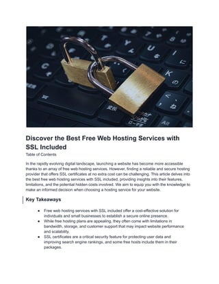 Discover the Best Free Web Hosting Services with
SSL Included
Table of Contents
In the rapidly evolving digital landscape, launching a website has become more accessible
thanks to an array of free web hosting services. However, finding a reliable and secure hosting
provider that offers SSL certificates at no extra cost can be challenging. This article delves into
the best free web hosting services with SSL included, providing insights into their features,
limitations, and the potential hidden costs involved. We aim to equip you with the knowledge to
make an informed decision when choosing a hosting service for your website.
Key Takeaways
● Free web hosting services with SSL included offer a cost-effective solution for
individuals and small businesses to establish a secure online presence.
● While free hosting plans are appealing, they often come with limitations in
bandwidth, storage, and customer support that may impact website performance
and scalability.
● SSL certificates are a critical security feature for protecting user data and
improving search engine rankings, and some free hosts include them in their
packages.
 
