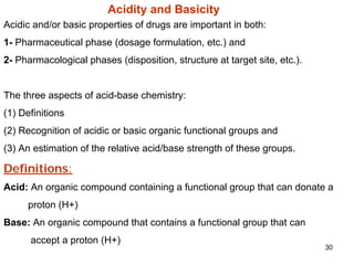 30
Acidity and Basicity
Acidic and/or basic properties of drugs are important in both:
1- Pharmaceutical phase (dosage formulation, etc.) and
2- Pharmacological phases (disposition, structure at target site, etc.).
The three aspects of acid-base chemistry:
(1) Definitions
(2) Recognition of acidic or basic organic functional groups and
(3) An estimation of the relative acid/base strength of these groups.
Definitions:
Acid: An organic compound containing a functional group that can donate a
proton (H+)
Base: An organic compound that contains a functional group that can
accept a proton (H+)
 