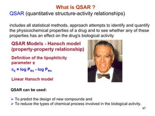 47
What is QSAR ?
QSAR (quantitative structure-activity relationships)
includes all statistical methods, approach attempts to identify and quantify
the physicochemical properties of a drug and to see whether any of these
properties has an effect on the drug's biological activity
QSAR can be used:
¾ To predict the design of new compounds and
¾ To reduce the types of chemical process involved in the biological activity.
 