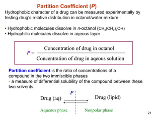 21
Partition Coefficient (P)
Hydrophobic character of a drug can be measured experimentally by
testing drug’s relative distribution in octanol/water mixture
• Hydrophobic molecules dissolve in n-octanol (CH3(CH2)7OH)
• Hydrophilic molecules dissolve in aqeous layer
Concentration of drug in octanol
Concentration of drug in aqeous solution
P =
Partition coefficient is the ratio of concentrations of a
compound in the two immiscible phases
• a measure of differential solubility of the compound between these
two solvents.
Drug (aq) Drug (lipid)
P
Aqueous phase Nonpolar phase
 