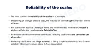 Reliability of the scales
• We must confirm the reliability of the scales in our sample.
• Depending on the type of scale used, the method for calculating this indicator will be
different.
• For scales with additive Likert-type items, the recommended method is Cronbach’s
Alpha coefficient or the Composite Reliability Test
• In the case of multidimensional constructs, reliability coefficients are calculated per
dimension.
• Reliability coefficients can range from 0 to 1. Being 1 = perfect reliability, and 0 = null
reliability (Commonly, values above 0.7 are acceptable).
 