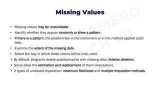 Missing Values
• Missing values may be unavoidable.
• Identify whether they appear randomly or show a pattern.
• If there is a pattern, the problem lies in the instrument or in the method applied (pilot
test).
• Examine the extent of the missing data.
• Select the way in which these values will be (not) used.
• By default, programs delete questionnaires with missing data (listwise deletion).
• Some allow the estimation and replacement of them (imputation).
• 2 types of unbiased imputation: maximum likelihood and multiple imputation methods.
 