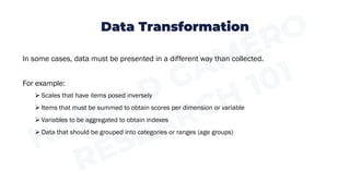 Data Transformation
In some cases, data must be presented in a different way than collected.
For example:
➢ Scales that have items posed inversely
➢ Items that must be summed to obtain scores per dimension or variable
➢ Variables to be aggregated to obtain indexes
➢ Data that should be grouped into categories or ranges (age groups)
 