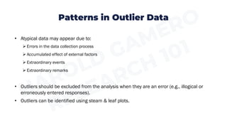 Patterns in Outlier Data
• Atypical data may appear due to:
➢ Errors in the data collection process
➢ Accumulated effect of external factors
➢ Extraordinary events
➢ Extraordinary remarks
• Outliers should be excluded from the analysis when they are an error (e.g., illogical or
erroneously entered responses).
• Outliers can be identified using steam & leaf plots.
 