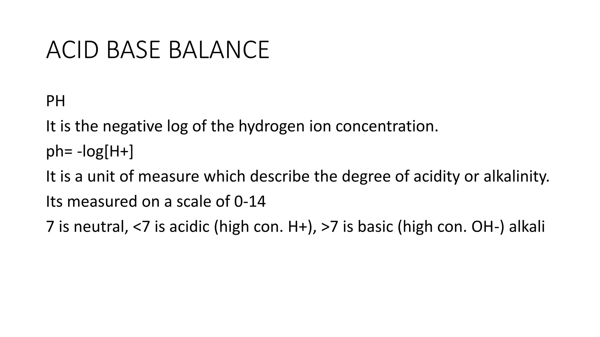 ACID BASE BALANCE
PH
It is the negative log of the hydrogen ion concentration.
ph= -log[H+]
It is a unit of measure which describe the degree of acidity or alkalinity.
Its measured on a scale of 0-14
7 is neutral, <7 is acidic (high con. H+), >7 is basic (high con. OH-) alkali
 