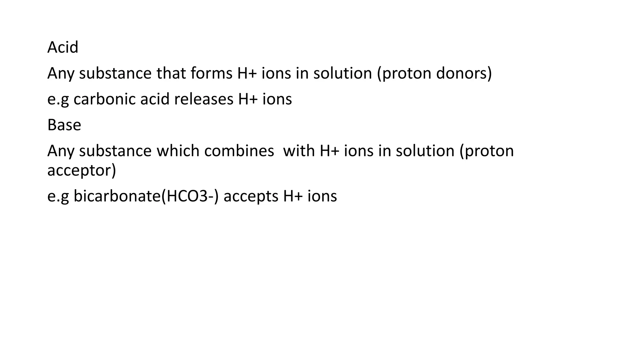 Acid
Any substance that forms H+ ions in solution (proton donors)
e.g carbonic acid releases H+ ions
Base
Any substance which combines with H+ ions in solution (proton
acceptor)
e.g bicarbonate(HCO3-) accepts H+ ions
 