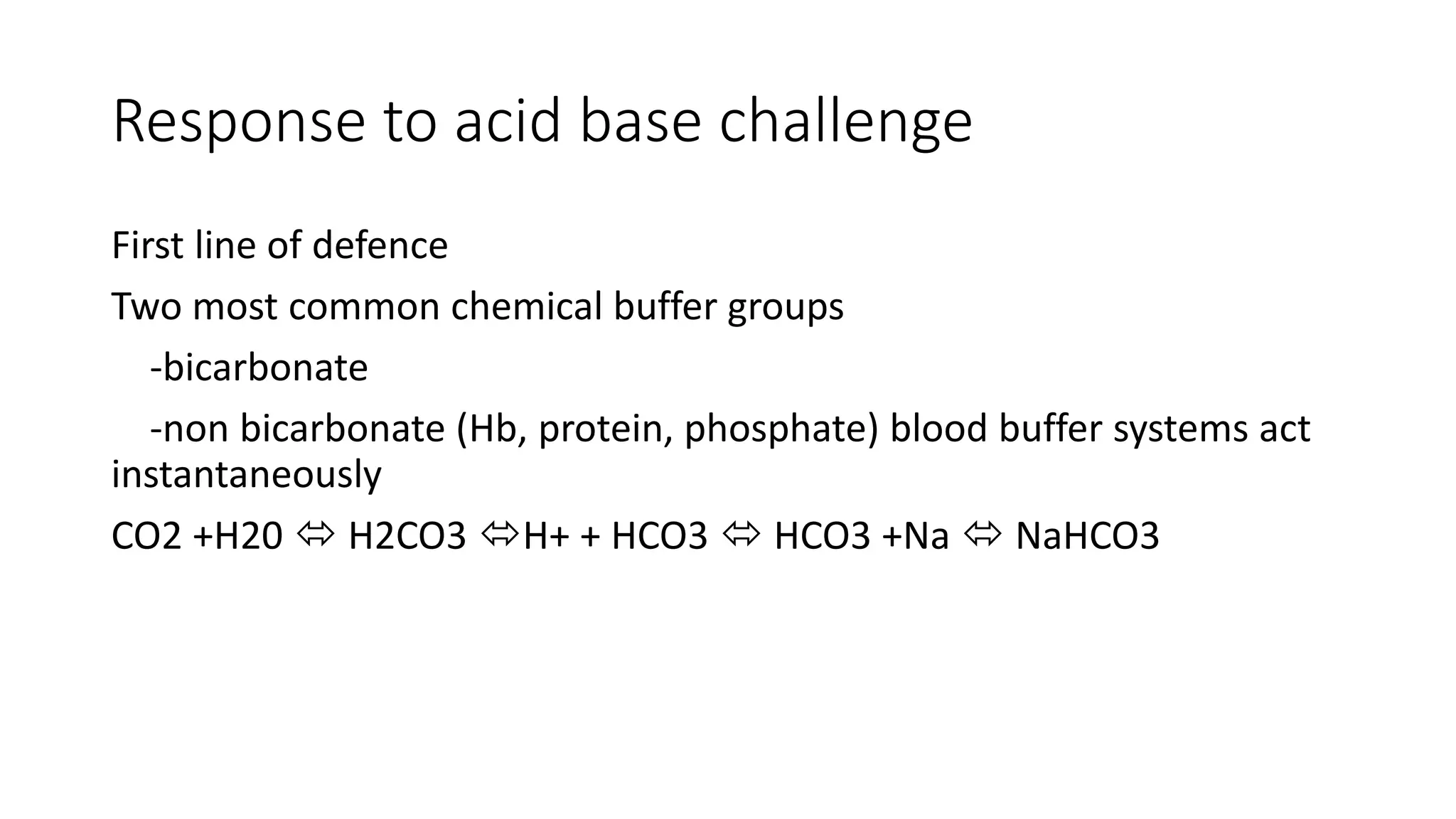 Response to acid base challenge
First line of defence
Two most common chemical buffer groups
-bicarbonate
-non bicarbonate (Hb, protein, phosphate) blood buffer systems act
instantaneously
CO2 +H20  H2CO3 H+ + HCO3  HCO3 +Na  NaHCO3
 