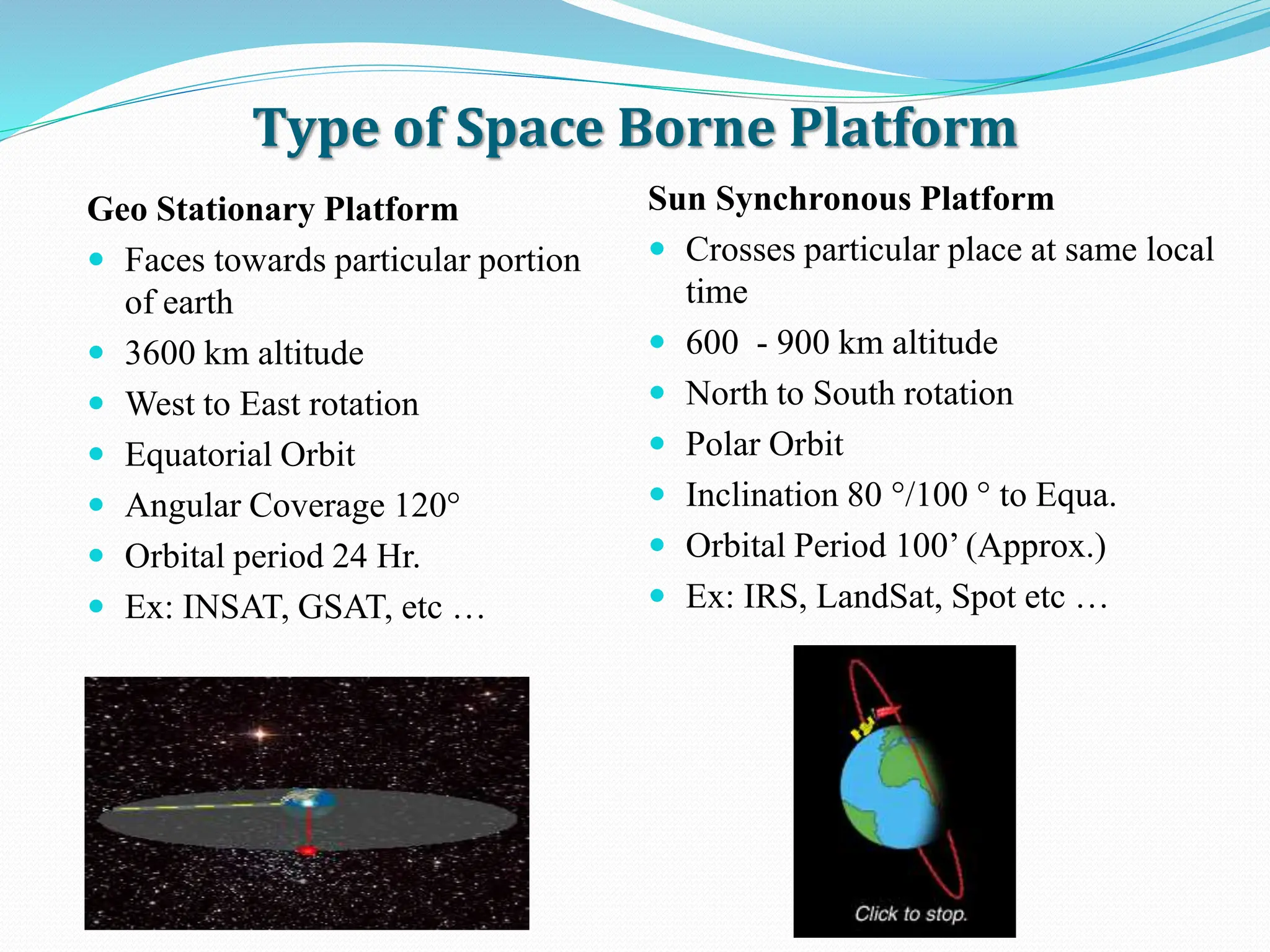 Type of Space Borne Platform
Geo Stationary Platform
 Faces towards particular portion
of earth
 3600 km altitude
 West to East rotation
 Equatorial Orbit
 Angular Coverage 120°
 Orbital period 24 Hr.
 Ex: INSAT, GSAT, etc …
Sun Synchronous Platform
 Crosses particular place at same local
time
 600 - 900 km altitude
 North to South rotation
 Polar Orbit
 Inclination 80 °/100 ° to Equa.
 Orbital Period 100’ (Approx.)
 Ex: IRS, LandSat, Spot etc …
 