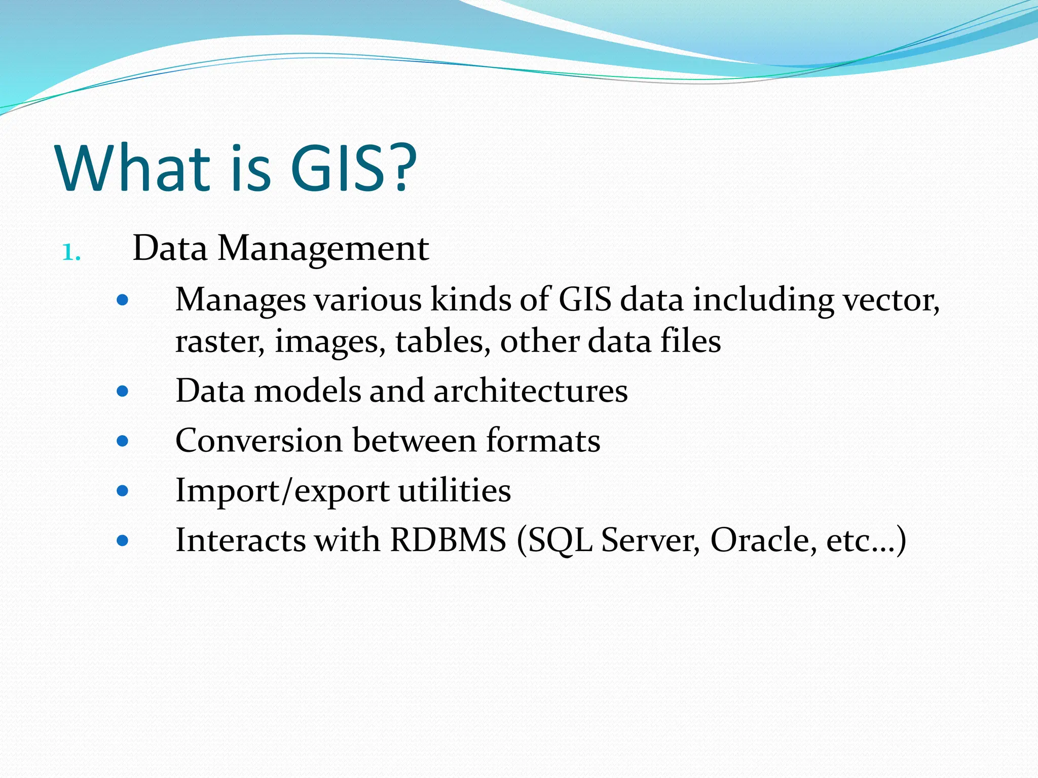 What is GIS?
1. Data Management
 Manages various kinds of GIS data including vector,
raster, images, tables, other data files
 Data models and architectures
 Conversion between formats
 Import/export utilities
 Interacts with RDBMS (SQL Server, Oracle, etc…)
 