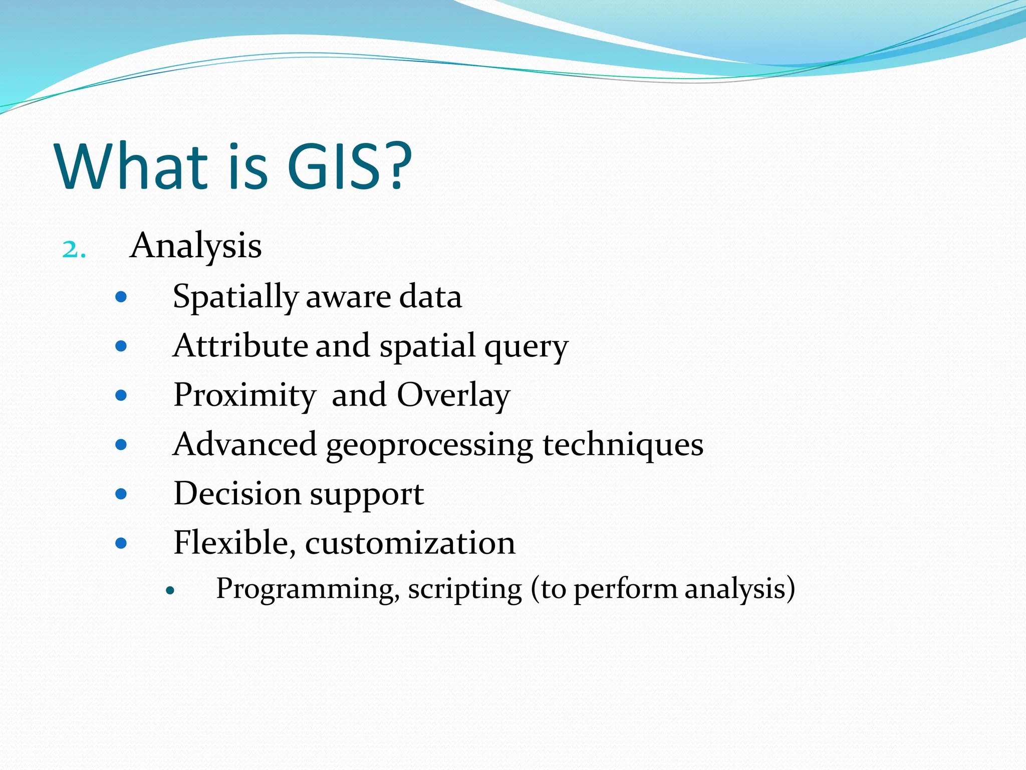 What is GIS?
2. Analysis
 Spatially aware data
 Attribute and spatial query
 Proximity and Overlay
 Advanced geoprocessing techniques
 Decision support
 Flexible, customization
 Programming, scripting (to perform analysis)
 