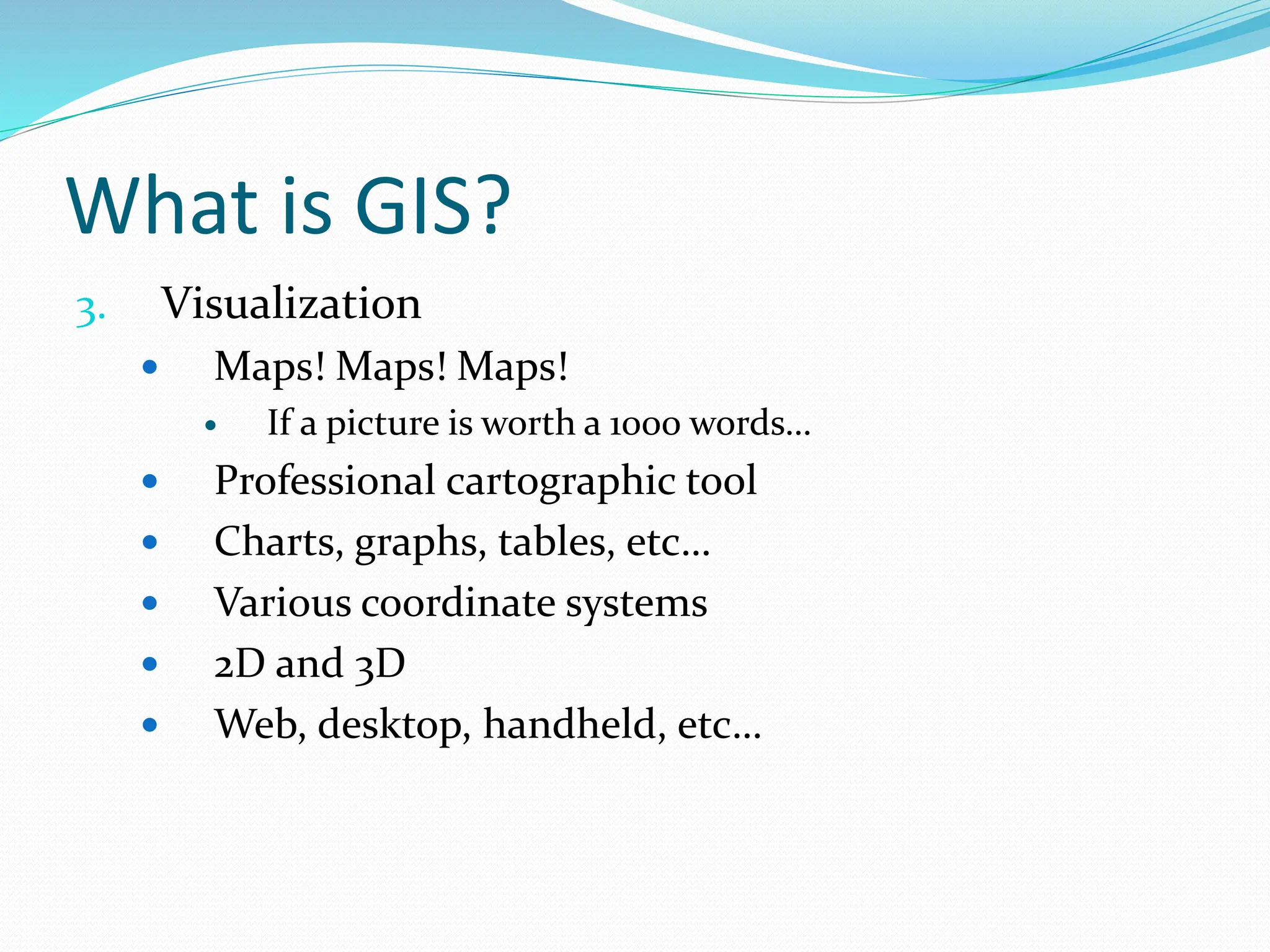 What is GIS?
3. Visualization
 Maps! Maps! Maps!
 If a picture is worth a 1000 words…
 Professional cartographic tool
 Charts, graphs, tables, etc…
 Various coordinate systems
 2D and 3D
 Web, desktop, handheld, etc…
 