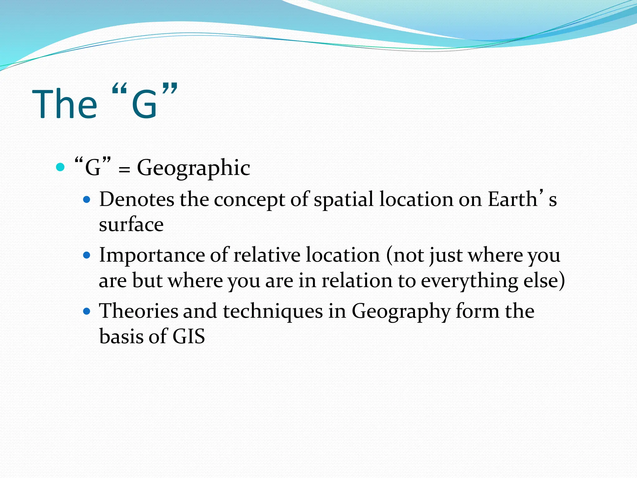 The “G”
 “G” = Geographic
 Denotes the concept of spatial location on Earth’s
surface
 Importance of relative location (not just where you
are but where you are in relation to everything else)
 Theories and techniques in Geography form the
basis of GIS
 