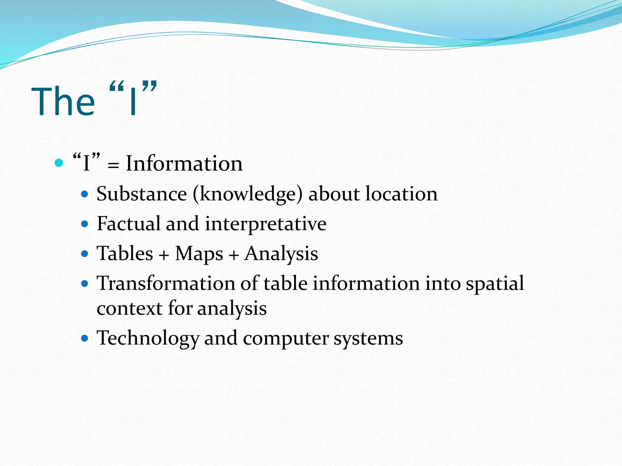 The “I”
 “I” = Information
 Substance (knowledge) about location
 Factual and interpretative
 Tables + Maps + Analysis
 Transformation of table information into spatial
context for analysis
 Technology and computer systems
 