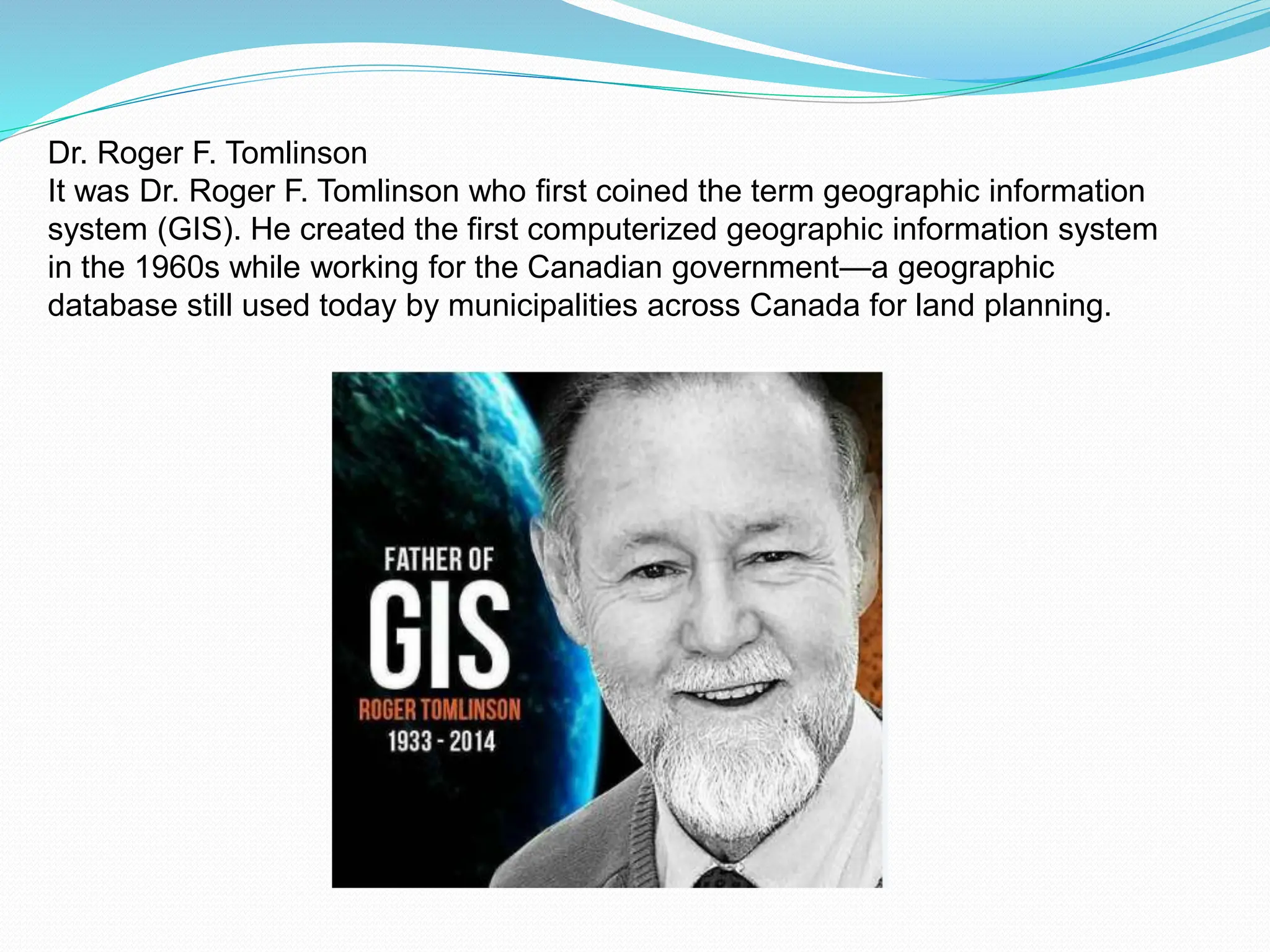 Dr. Roger F. Tomlinson
It was Dr. Roger F. Tomlinson who first coined the term geographic information
system (GIS). He created the first computerized geographic information system
in the 1960s while working for the Canadian government—a geographic
database still used today by municipalities across Canada for land planning.
 