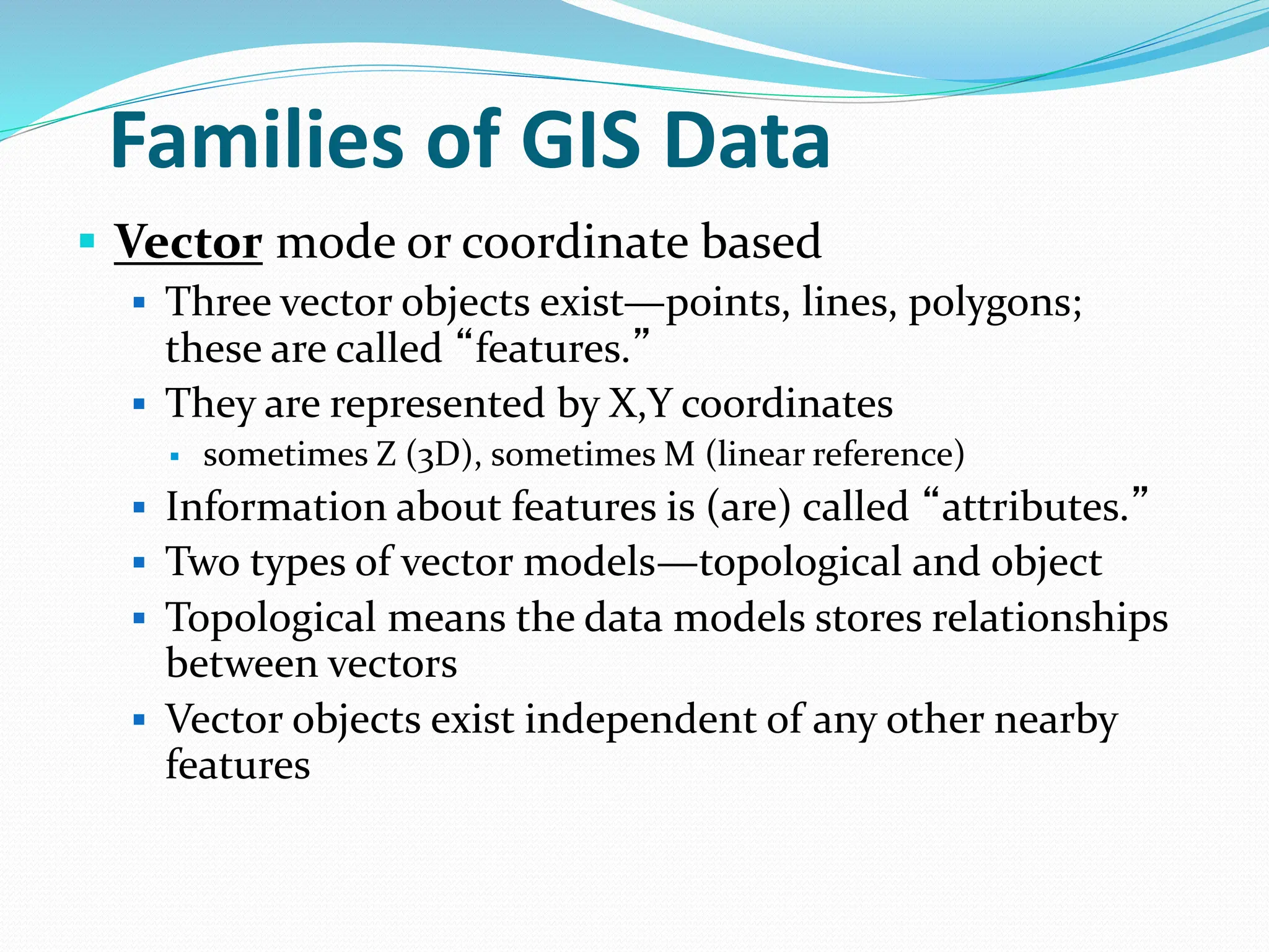 Families of GIS Data
 Vector mode or coordinate based
 Three vector objects exist—points, lines, polygons;
these are called “features.”
 They are represented by X,Y coordinates
 sometimes Z (3D), sometimes M (linear reference)
 Information about features is (are) called “attributes.”
 Two types of vector models—topological and object
 Topological means the data models stores relationships
between vectors
 Vector objects exist independent of any other nearby
features
 