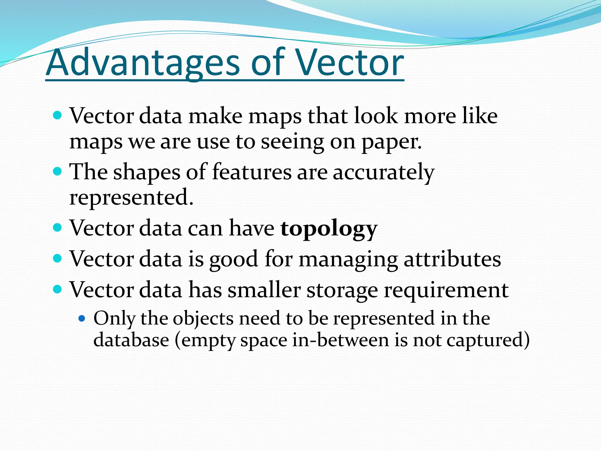 Advantages of Vector
 Vector data make maps that look more like
maps we are use to seeing on paper.
 The shapes of features are accurately
represented.
 Vector data can have topology
 Vector data is good for managing attributes
 Vector data has smaller storage requirement
 Only the objects need to be represented in the
database (empty space in-between is not captured)
 