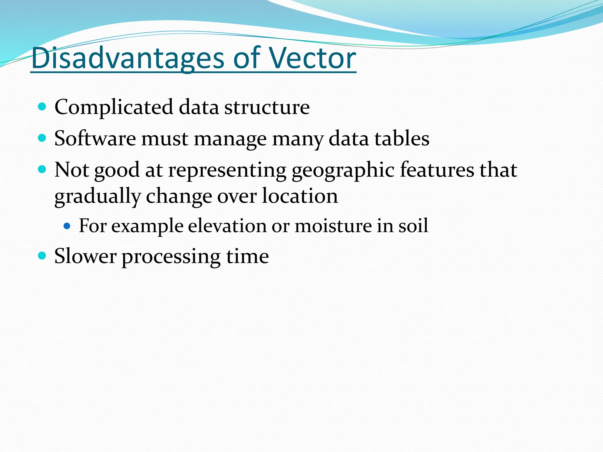 Disadvantages of Vector
 Complicated data structure
 Software must manage many data tables
 Not good at representing geographic features that
gradually change over location
 For example elevation or moisture in soil
 Slower processing time
 