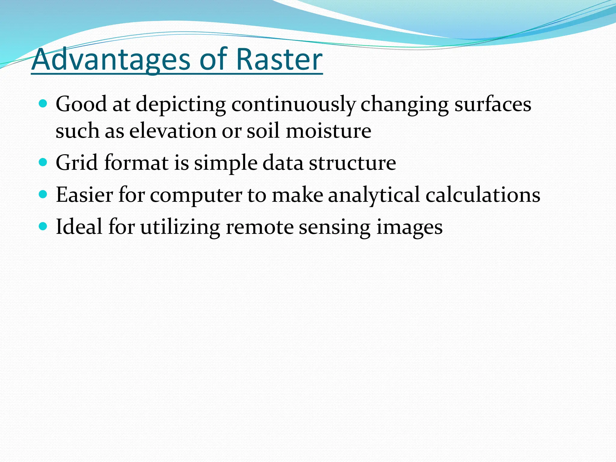 Advantages of Raster
 Good at depicting continuously changing surfaces
such as elevation or soil moisture
 Grid format is simple data structure
 Easier for computer to make analytical calculations
 Ideal for utilizing remote sensing images
 