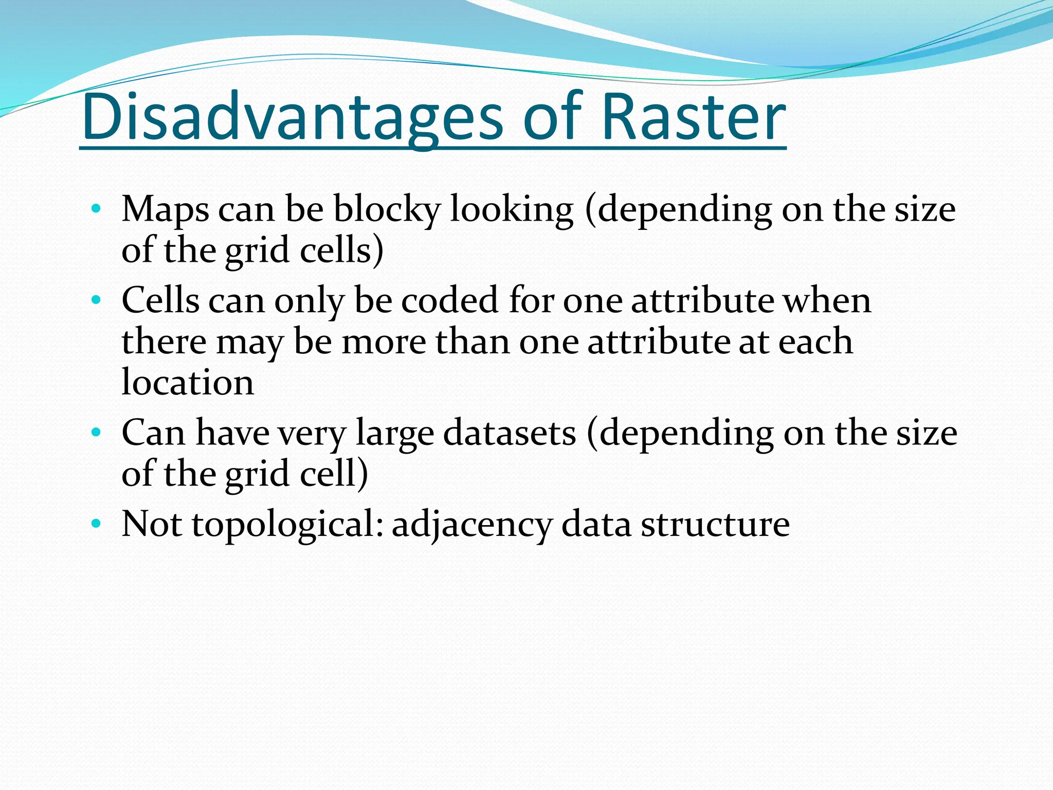 Disadvantages of Raster
• Maps can be blocky looking (depending on the size
of the grid cells)
• Cells can only be coded for one attribute when
there may be more than one attribute at each
location
• Can have very large datasets (depending on the size
of the grid cell)
• Not topological: adjacency data structure
 