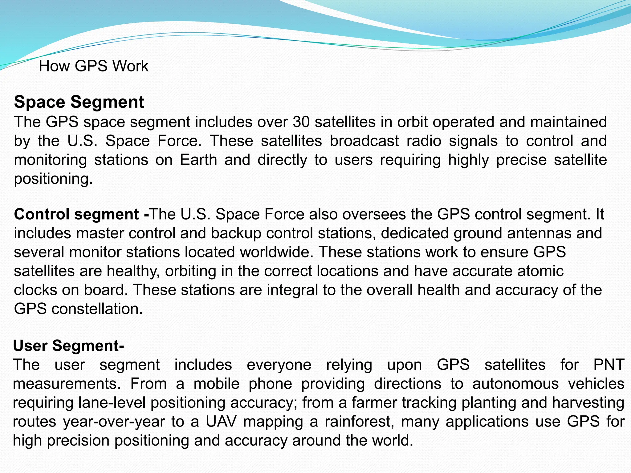 How GPS Work
Space Segment
The GPS space segment includes over 30 satellites in orbit operated and maintained
by the U.S. Space Force. These satellites broadcast radio signals to control and
monitoring stations on Earth and directly to users requiring highly precise satellite
positioning.
Control segment -The U.S. Space Force also oversees the GPS control segment. It
includes master control and backup control stations, dedicated ground antennas and
several monitor stations located worldwide. These stations work to ensure GPS
satellites are healthy, orbiting in the correct locations and have accurate atomic
clocks on board. These stations are integral to the overall health and accuracy of the
GPS constellation.
User Segment-
The user segment includes everyone relying upon GPS satellites for PNT
measurements. From a mobile phone providing directions to autonomous vehicles
requiring lane-level positioning accuracy; from a farmer tracking planting and harvesting
routes year-over-year to a UAV mapping a rainforest, many applications use GPS for
high precision positioning and accuracy around the world.
 