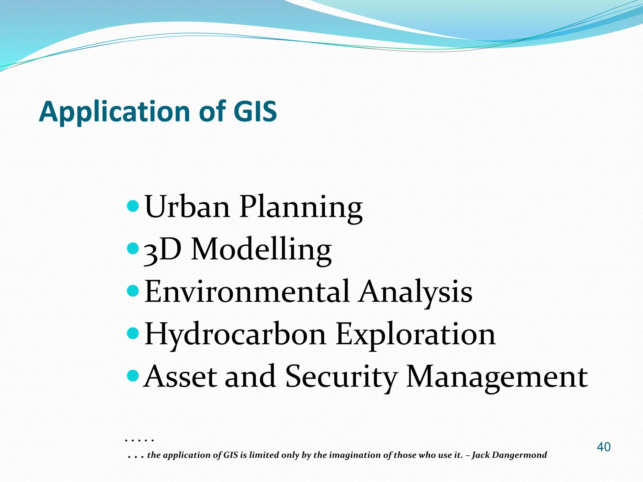 40
Application of GIS
Urban Planning
3D Modelling
Environmental Analysis
Hydrocarbon Exploration
Asset and Security Management
. . . . .
. . . the application of GIS is limited only by the imagination of those who use it. – Jack Dangermond
 