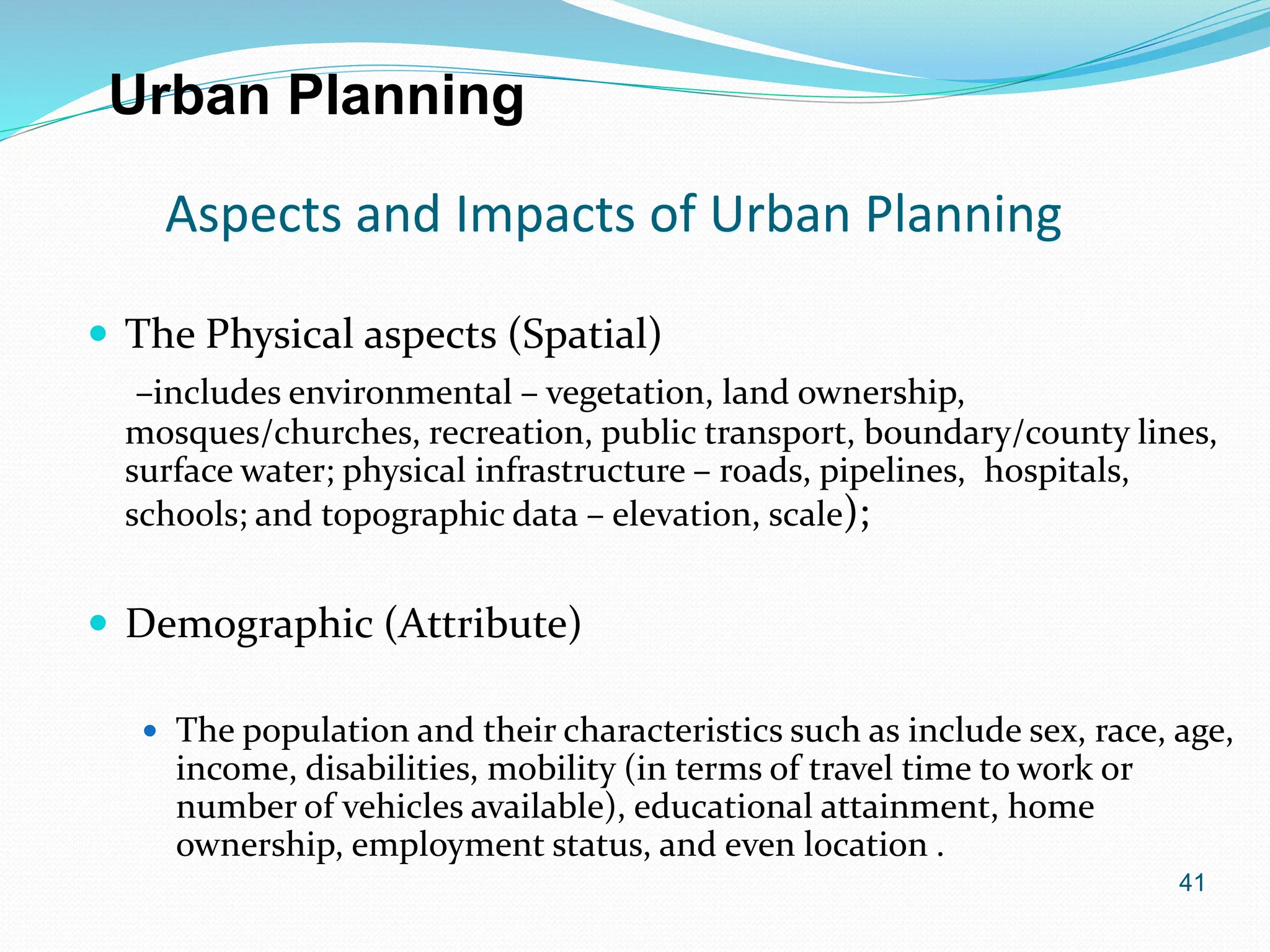 41
Aspects and Impacts of Urban Planning
 The Physical aspects (Spatial)
–includes environmental – vegetation, land ownership,
mosques/churches, recreation, public transport, boundary/county lines,
surface water; physical infrastructure – roads, pipelines, hospitals,
schools; and topographic data – elevation, scale);
 Demographic (Attribute)
 The population and their characteristics such as include sex, race, age,
income, disabilities, mobility (in terms of travel time to work or
number of vehicles available), educational attainment, home
ownership, employment status, and even location .
Urban Planning
 