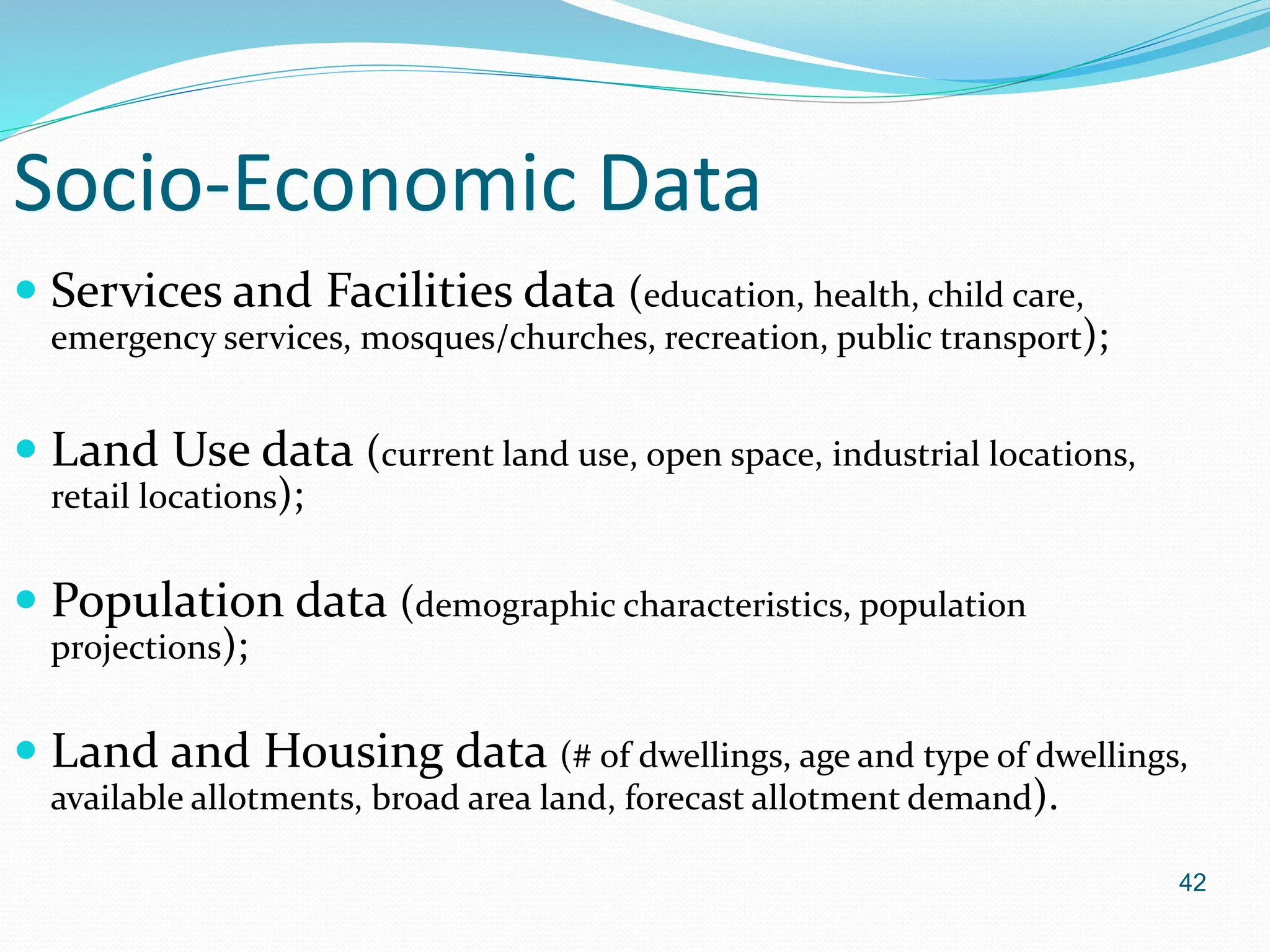 42
Socio-Economic Data
 Services and Facilities data (education, health, child care,
emergency services, mosques/churches, recreation, public transport);
 Land Use data (current land use, open space, industrial locations,
retail locations);
 Population data (demographic characteristics, population
projections);
 Land and Housing data (# of dwellings, age and type of dwellings,
available allotments, broad area land, forecast allotment demand).
 