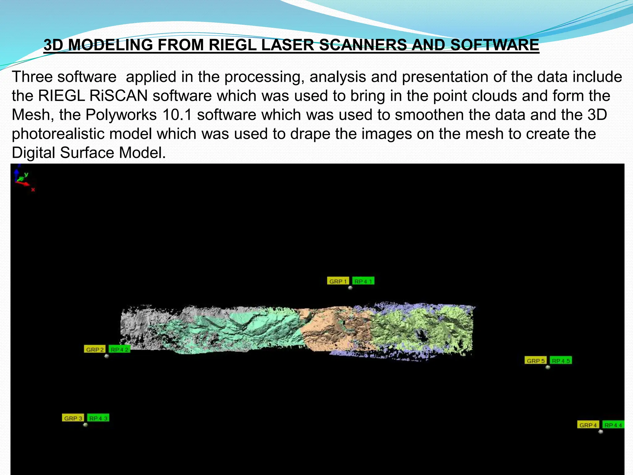 3D MODELING FROM RIEGL LASER SCANNERS AND SOFTWARE
Three software applied in the processing, analysis and presentation of the data include
the RIEGL RiSCAN software which was used to bring in the point clouds and form the
Mesh, the Polyworks 10.1 software which was used to smoothen the data and the 3D
photorealistic model which was used to drape the images on the mesh to create the
Digital Surface Model.
 