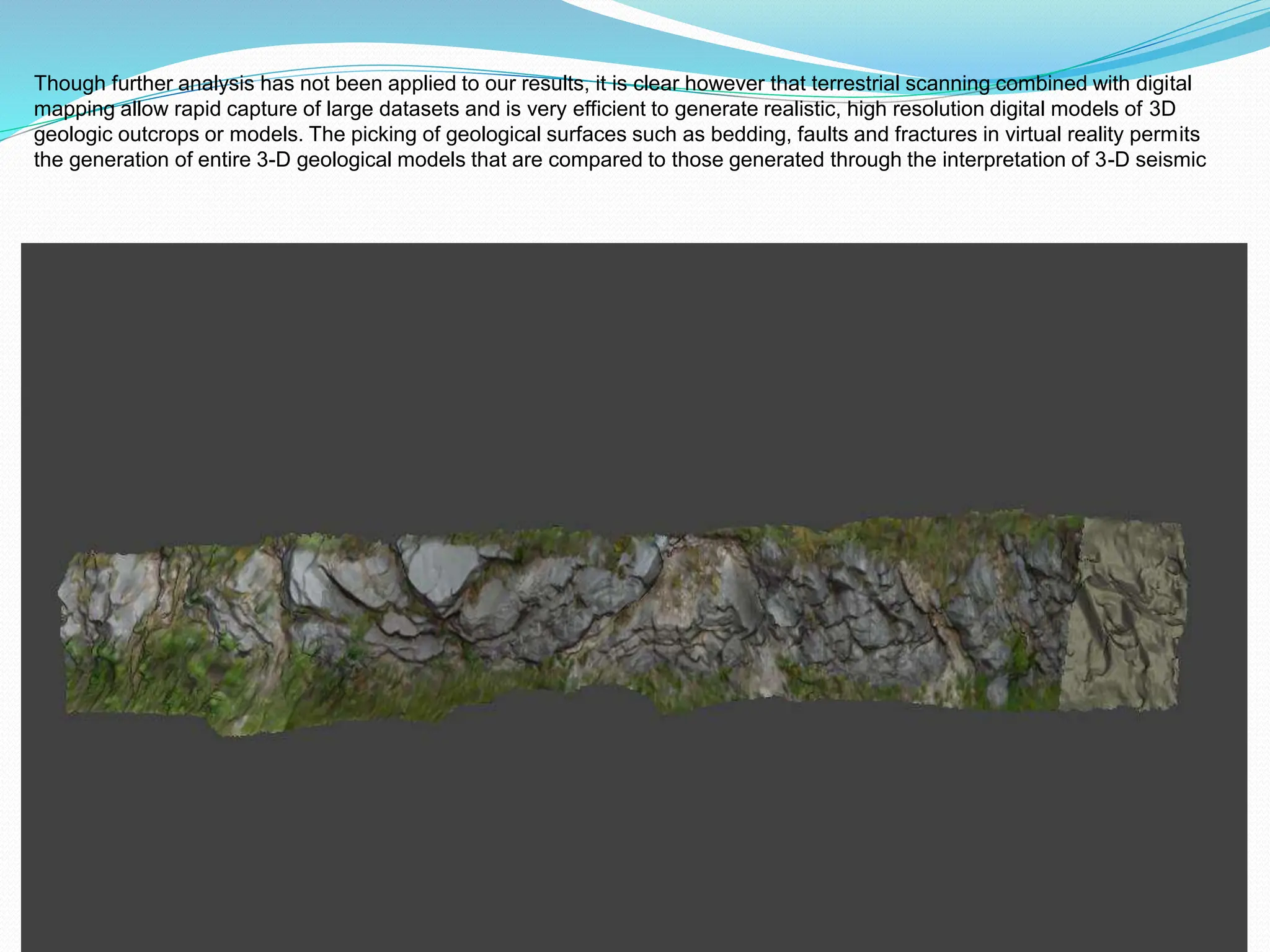 Though further analysis has not been applied to our results, it is clear however that terrestrial scanning combined with digital
mapping allow rapid capture of large datasets and is very efficient to generate realistic, high resolution digital models of 3D
geologic outcrops or models. The picking of geological surfaces such as bedding, faults and fractures in virtual reality permits
the generation of entire 3-D geological models that are compared to those generated through the interpretation of 3-D seismic
 