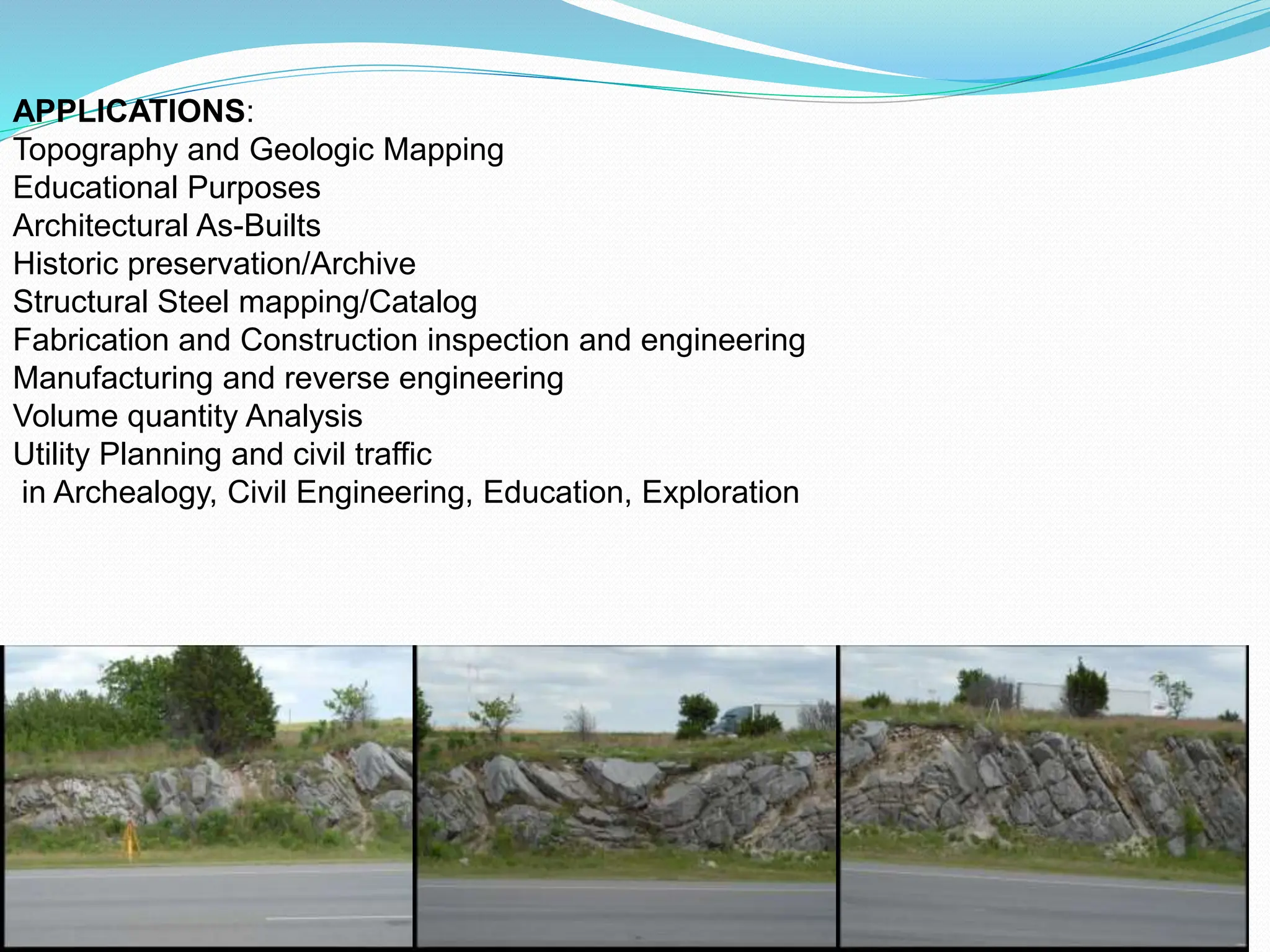 APPLICATIONS:
Topography and Geologic Mapping
Educational Purposes
Architectural As-Builts
Historic preservation/Archive
Structural Steel mapping/Catalog
Fabrication and Construction inspection and engineering
Manufacturing and reverse engineering
Volume quantity Analysis
Utility Planning and civil traffic
in Archealogy, Civil Engineering, Education, Exploration
 