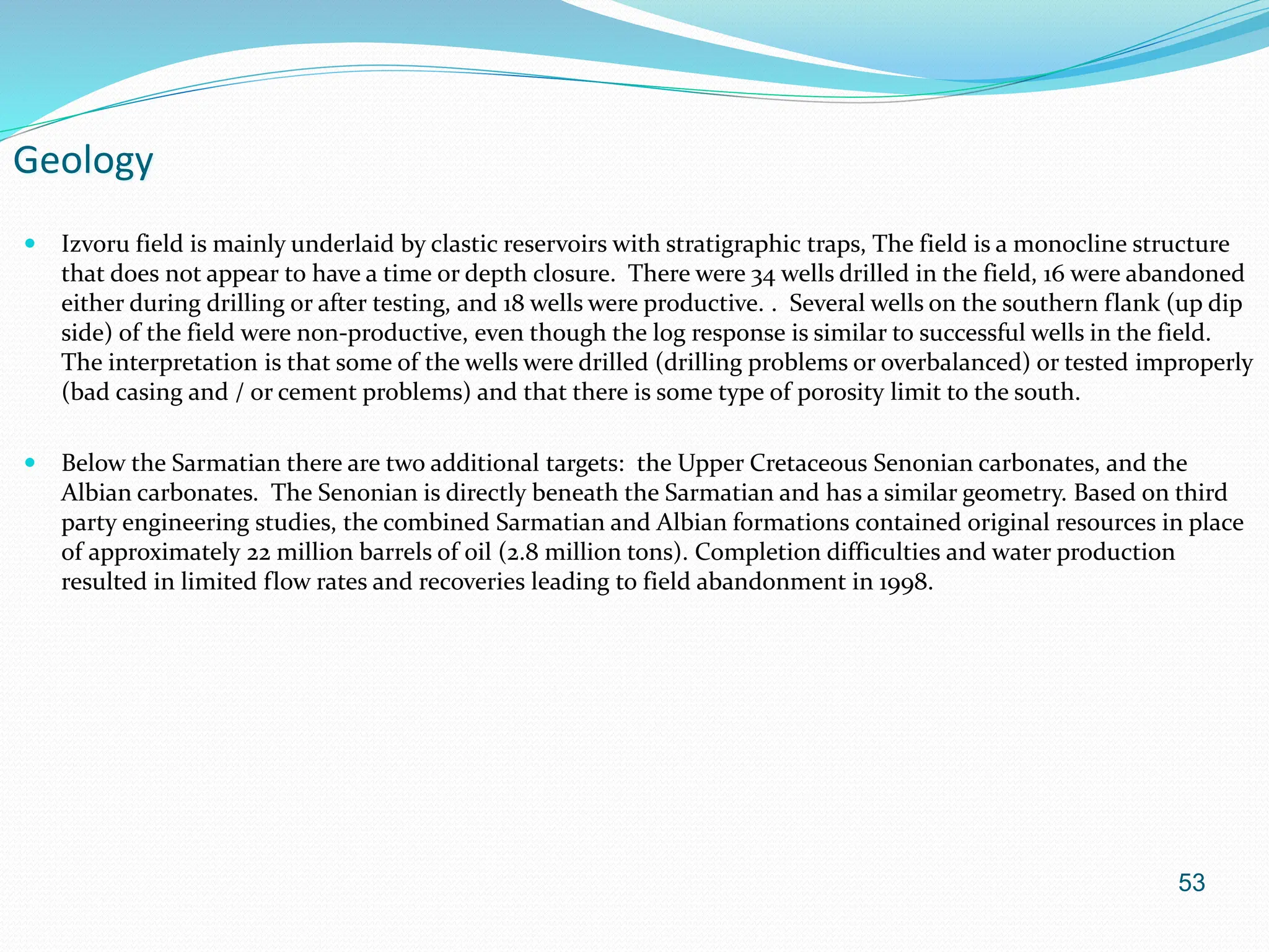 53
Geology
 Izvoru field is mainly underlaid by clastic reservoirs with stratigraphic traps, The field is a monocline structure
that does not appear to have a time or depth closure. There were 34 wells drilled in the field, 16 were abandoned
either during drilling or after testing, and 18 wells were productive. . Several wells on the southern flank (up dip
side) of the field were non-productive, even though the log response is similar to successful wells in the field.
The interpretation is that some of the wells were drilled (drilling problems or overbalanced) or tested improperly
(bad casing and / or cement problems) and that there is some type of porosity limit to the south.
 Below the Sarmatian there are two additional targets: the Upper Cretaceous Senonian carbonates, and the
Albian carbonates. The Senonian is directly beneath the Sarmatian and has a similar geometry. Based on third
party engineering studies, the combined Sarmatian and Albian formations contained original resources in place
of approximately 22 million barrels of oil (2.8 million tons). Completion difficulties and water production
resulted in limited flow rates and recoveries leading to field abandonment in 1998.
 