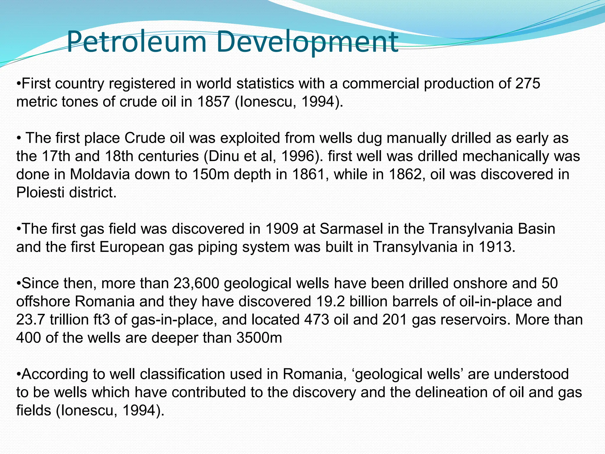 Petroleum Development
•First country registered in world statistics with a commercial production of 275
metric tones of crude oil in 1857 (Ionescu, 1994).
• The first place Crude oil was exploited from wells dug manually drilled as early as
the 17th and 18th centuries (Dinu et al, 1996). first well was drilled mechanically was
done in Moldavia down to 150m depth in 1861, while in 1862, oil was discovered in
Ploiesti district.
•The first gas field was discovered in 1909 at Sarmasel in the Transylvania Basin
and the first European gas piping system was built in Transylvania in 1913.
•Since then, more than 23,600 geological wells have been drilled onshore and 50
offshore Romania and they have discovered 19.2 billion barrels of oil-in-place and
23.7 trillion ft3 of gas-in-place, and located 473 oil and 201 gas reservoirs. More than
400 of the wells are deeper than 3500m
•According to well classification used in Romania, ‘geological wells’ are understood
to be wells which have contributed to the discovery and the delineation of oil and gas
fields (Ionescu, 1994).
 