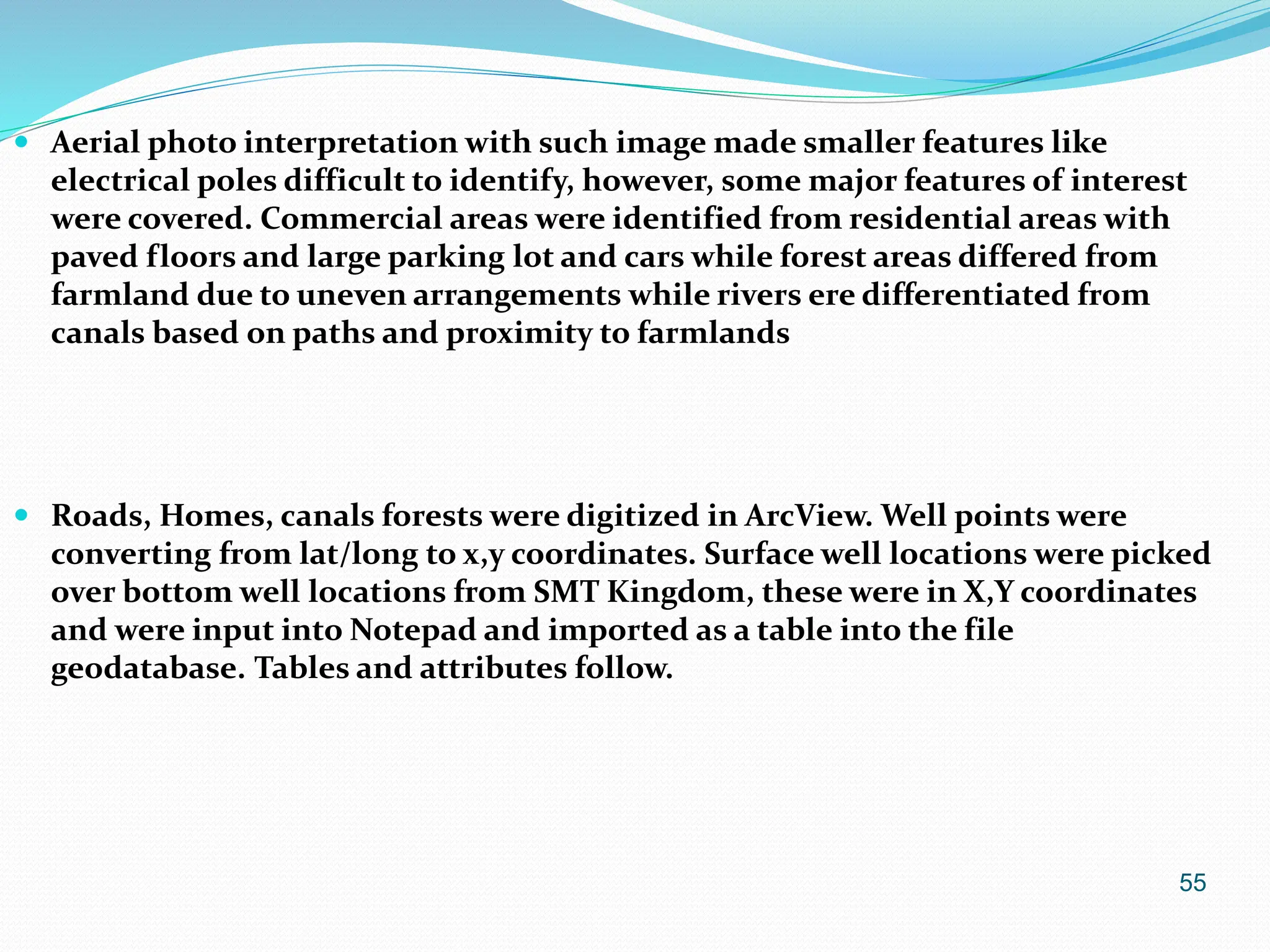 55
 Aerial photo interpretation with such image made smaller features like
electrical poles difficult to identify, however, some major features of interest
were covered. Commercial areas were identified from residential areas with
paved floors and large parking lot and cars while forest areas differed from
farmland due to uneven arrangements while rivers ere differentiated from
canals based on paths and proximity to farmlands
 Roads, Homes, canals forests were digitized in ArcView. Well points were
converting from lat/long to x,y coordinates. Surface well locations were picked
over bottom well locations from SMT Kingdom, these were in X,Y coordinates
and were input into Notepad and imported as a table into the file
geodatabase. Tables and attributes follow.
 