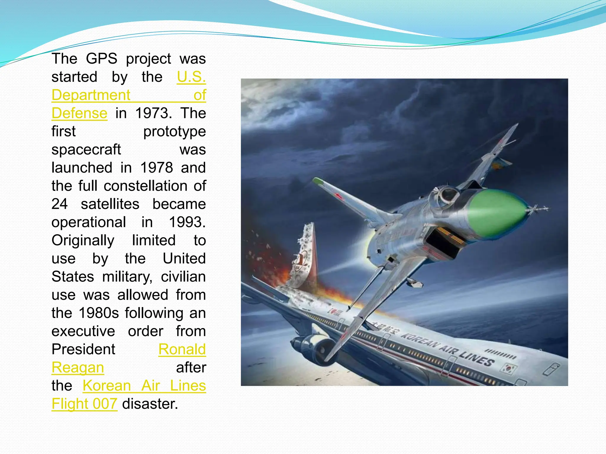 The GPS project was
started by the U.S.
Department of
Defense in 1973. The
first prototype
spacecraft was
launched in 1978 and
the full constellation of
24 satellites became
operational in 1993.
Originally limited to
use by the United
States military, civilian
use was allowed from
the 1980s following an
executive order from
President Ronald
Reagan after
the Korean Air Lines
Flight 007 disaster.
 