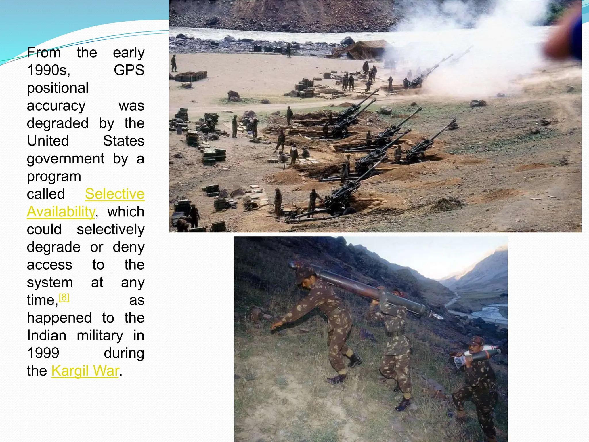 From the early
1990s, GPS
positional
accuracy was
degraded by the
United States
government by a
program
called Selective
Availability, which
could selectively
degrade or deny
access to the
system at any
time,[8] as
happened to the
Indian military in
1999 during
the Kargil War.
 