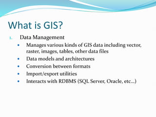 What is GIS?
1. Data Management
 Manages various kinds of GIS data including vector,
raster, images, tables, other data files
 Data models and architectures
 Conversion between formats
 Import/export utilities
 Interacts with RDBMS (SQL Server, Oracle, etc…)
 