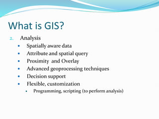 What is GIS?
2. Analysis
 Spatially aware data
 Attribute and spatial query
 Proximity and Overlay
 Advanced geoprocessing techniques
 Decision support
 Flexible, customization
 Programming, scripting (to perform analysis)
 