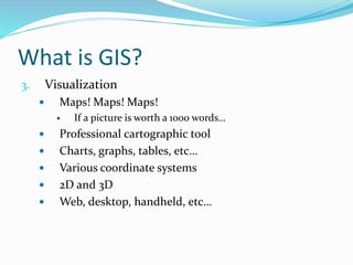 What is GIS?
3. Visualization
 Maps! Maps! Maps!
 If a picture is worth a 1000 words…
 Professional cartographic tool
 Charts, graphs, tables, etc…
 Various coordinate systems
 2D and 3D
 Web, desktop, handheld, etc…
 
