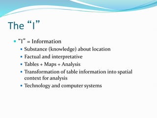 The “I”
 “I” = Information
 Substance (knowledge) about location
 Factual and interpretative
 Tables + Maps + Analysis
 Transformation of table information into spatial
context for analysis
 Technology and computer systems
 