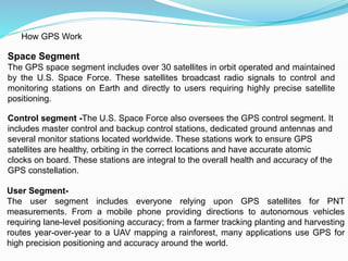 How GPS Work
Space Segment
The GPS space segment includes over 30 satellites in orbit operated and maintained
by the U.S. Space Force. These satellites broadcast radio signals to control and
monitoring stations on Earth and directly to users requiring highly precise satellite
positioning.
Control segment -The U.S. Space Force also oversees the GPS control segment. It
includes master control and backup control stations, dedicated ground antennas and
several monitor stations located worldwide. These stations work to ensure GPS
satellites are healthy, orbiting in the correct locations and have accurate atomic
clocks on board. These stations are integral to the overall health and accuracy of the
GPS constellation.
User Segment-
The user segment includes everyone relying upon GPS satellites for PNT
measurements. From a mobile phone providing directions to autonomous vehicles
requiring lane-level positioning accuracy; from a farmer tracking planting and harvesting
routes year-over-year to a UAV mapping a rainforest, many applications use GPS for
high precision positioning and accuracy around the world.
 