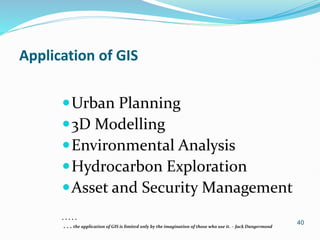 40
Application of GIS
Urban Planning
3D Modelling
Environmental Analysis
Hydrocarbon Exploration
Asset and Security Management
. . . . .
. . . the application of GIS is limited only by the imagination of those who use it. – Jack Dangermond
 